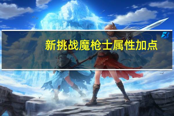 新挑战魔枪士属性加点（《新挑战》新挑战魔枪符印系加点攻略）