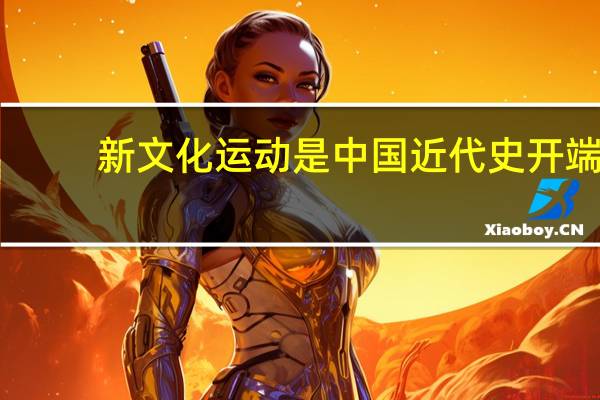 新文化运动是中国近代史开端（新文化运动是近代中国的第一次思想大解放其新表现在）