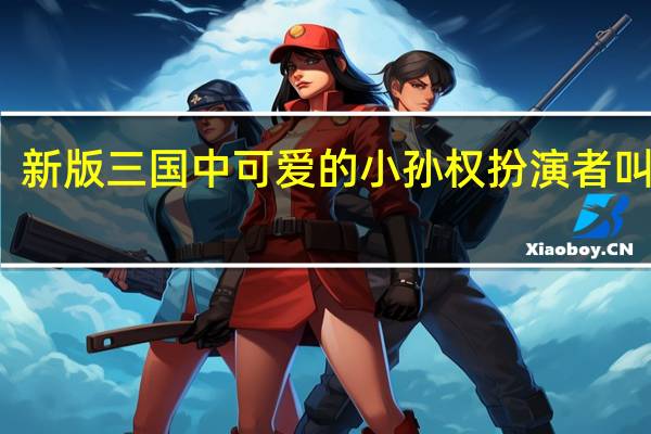 新版三国中可爱的小孙权扮演者叫什么