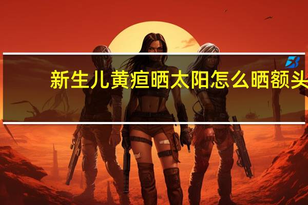 新生儿黄疸晒太阳怎么晒额头(新生儿黄疸晒太阳怎么晒)