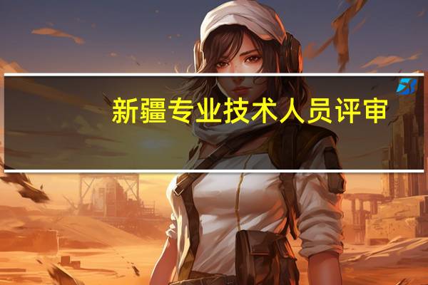 新疆专业技术人员评审（新疆专业技术人员职称评审系统官网）