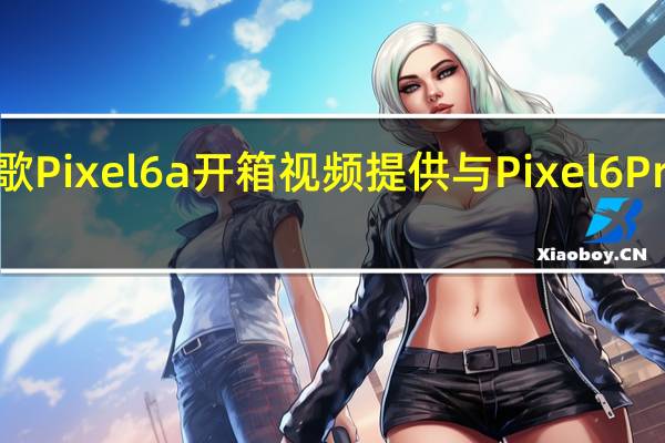 新的谷歌Pixel6a开箱视频提供与Pixel6Pro的并排比较