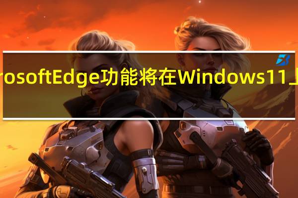 新的MicrosoftEdge功能将在Windows11上挤出更多性能
