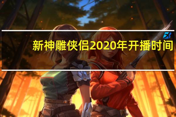 新神雕侠侣2020年开播时间（新神雕侠侣2020年开播）