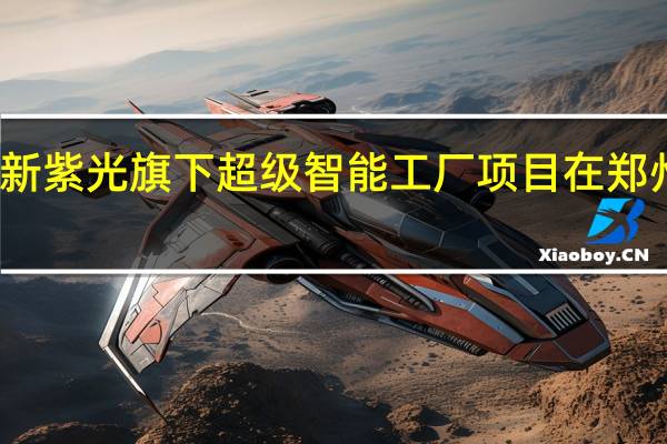 新紫光旗下超级智能工厂项目在郑州开工