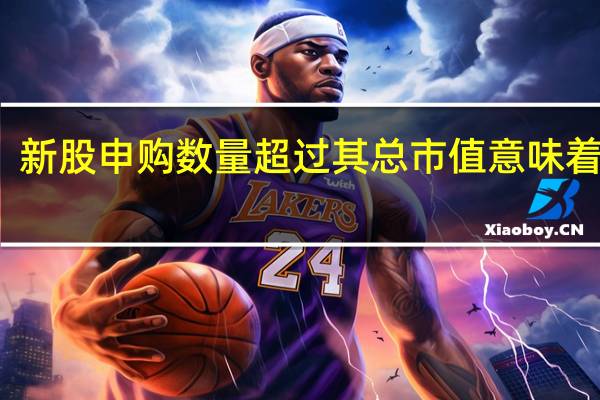 新股申购数量超过其总市值意味着什么？