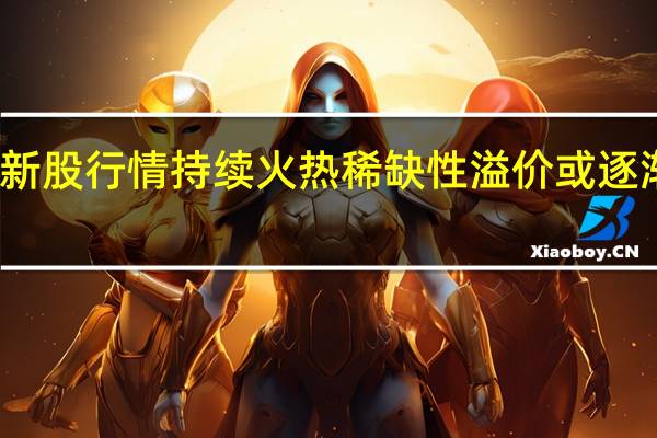 新股行情持续火热 稀缺性溢价或逐渐回落