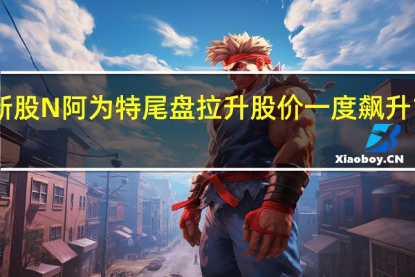 新股N阿为特尾盘拉升 股价一度飙升1252%