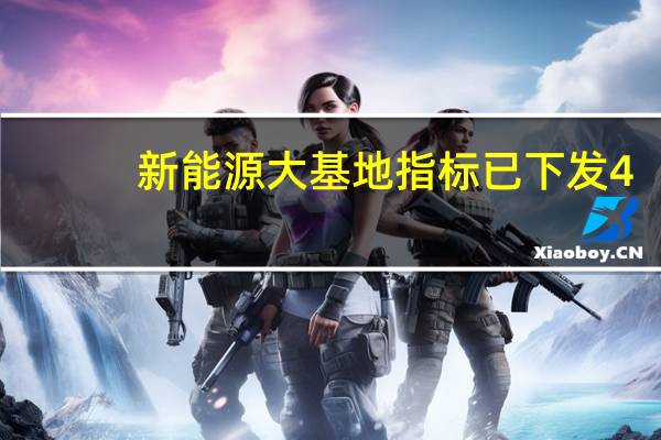 新能源大基地指标已下发4.7亿千瓦 第一批9705万千瓦风光基地项目计划于今年底全部投产