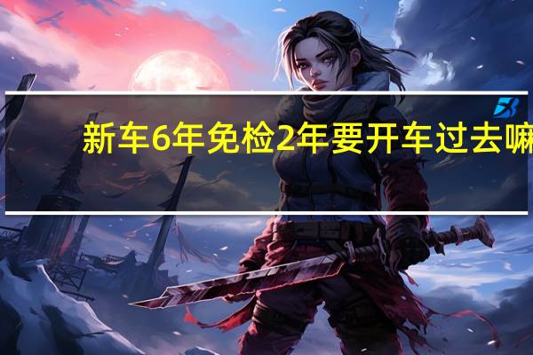 新车6年免检2年要开车过去嘛(新车6年免检2年要开车过去)
