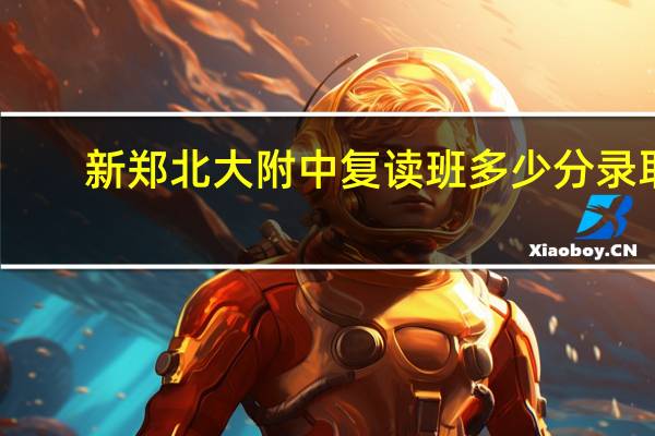 新郑北大附中复读班多少分录取