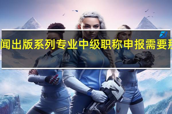 新闻出版系列专业中级职称申报需要那些条件。15