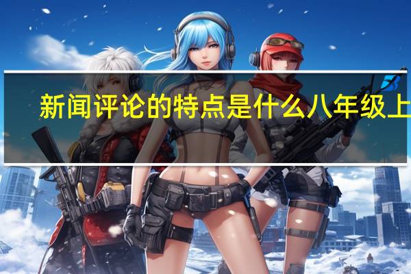 新闻评论的特点是什么八年级上册（新闻评论的特点）