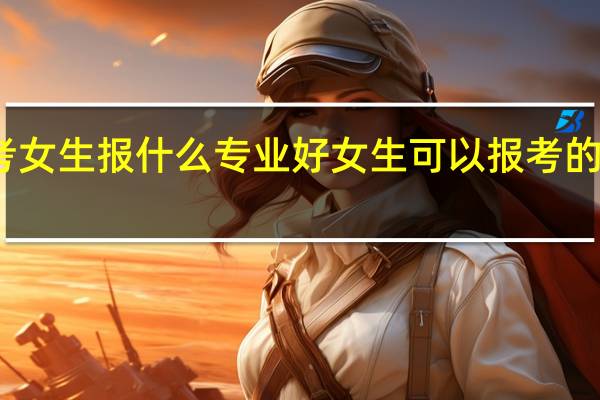 新高考女生报什么专业好 女生可以报考的专业有哪些