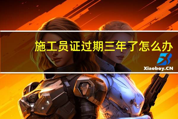 施工员证过期三年了怎么办
