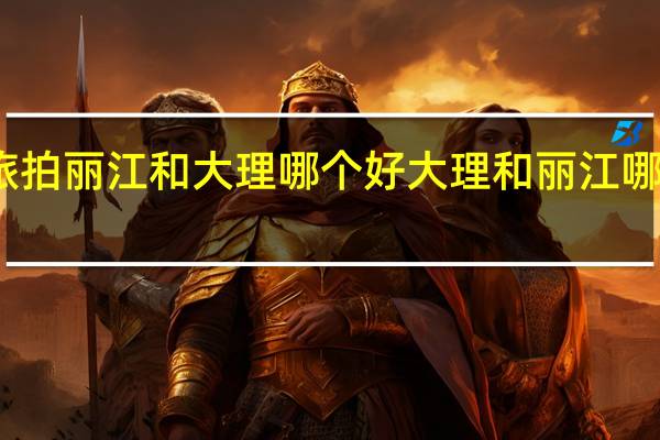 旅拍丽江和大理哪个好 大理和丽江哪个好玩