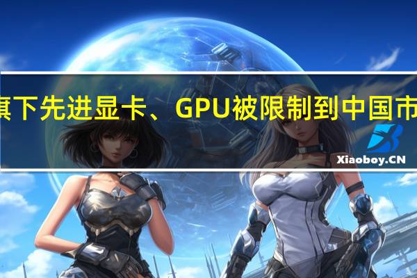 旗下先进显卡、GPU被限制到中国市场销售:英伟达回应!