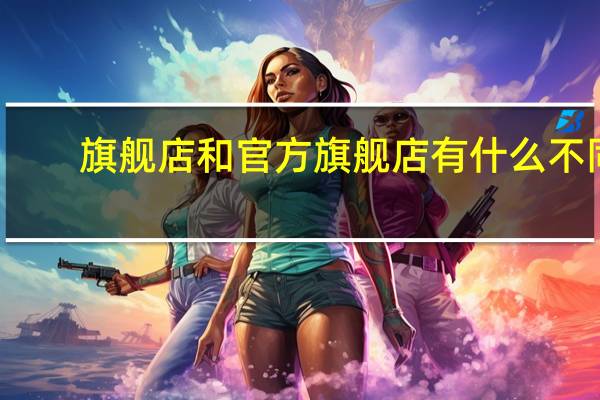 旗舰店和官方旗舰店有什么不同（旗舰店和官方旗舰店有什么区别）