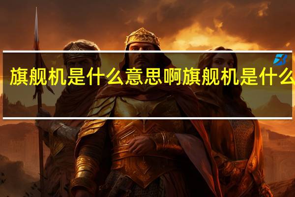 旗舰机是什么意思啊 旗舰机是什么意思