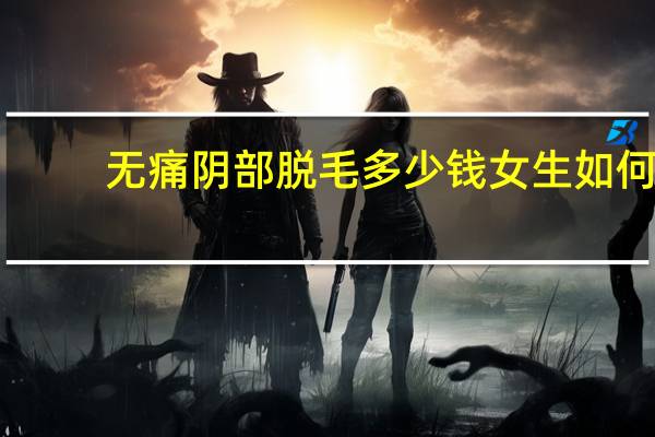 无痛阴部脱毛多少钱 女生如何自己在家脱毛