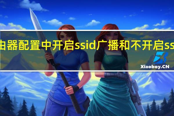 无线路由器配置中开启ssid广播和不开启ssid广播的区别