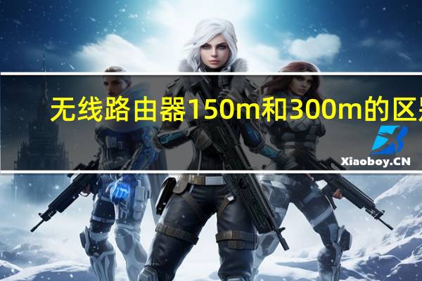 无线路由器150m和300m的区别（无线路由器150m和300m区别）