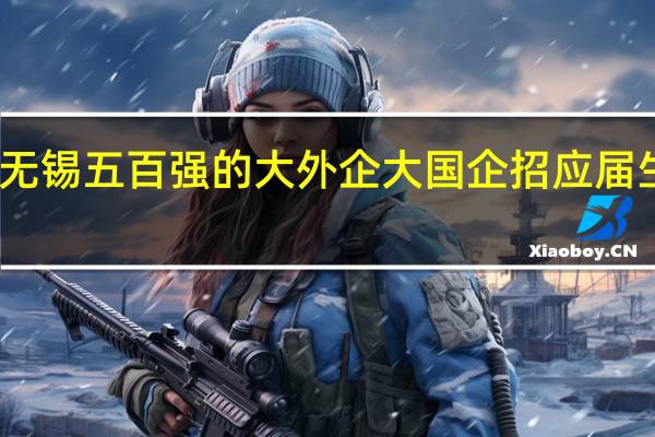 无锡五百强的大外企 大国企招应届生要求