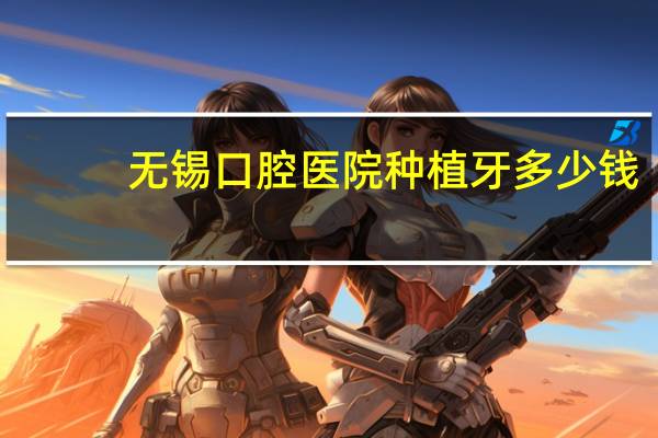 无锡口腔医院种植牙多少钱(无锡哪家医院做种植牙好且不贵)