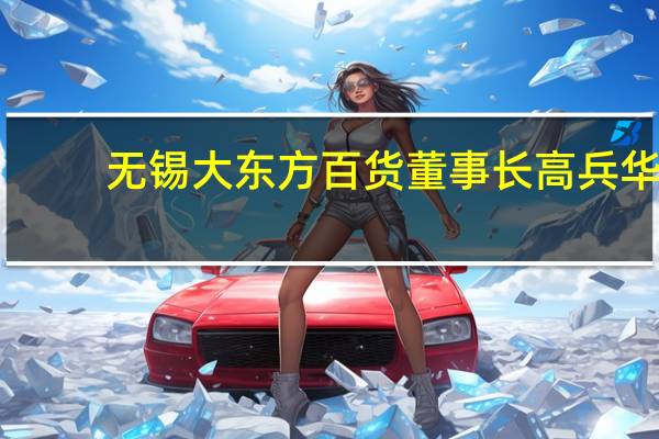 无锡大东方百货董事长高兵华（高兵华-无锡商业大厦大东方股份有限公司董事长介绍）