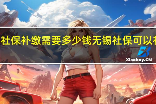 无锡社保补缴需要多少钱无锡社保可以补缴几个月