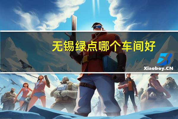 无锡绿点哪个车间好(无锡绿点哪个车间轻松)