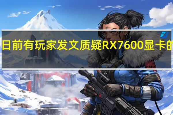 日前有玩家发文质疑RX7600显卡的性能