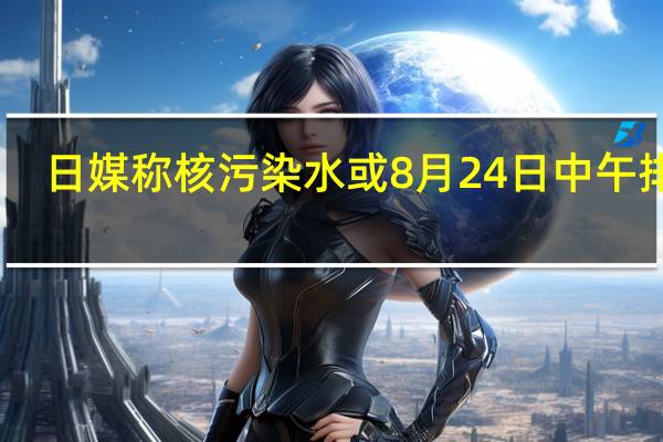 日媒称核污染水或8月24日中午排海