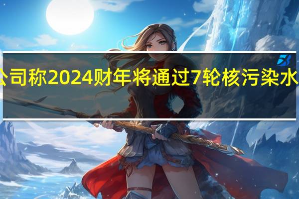 日本东京电力公司称2024财年将通过7轮核污染水排海 到底什么情况呢