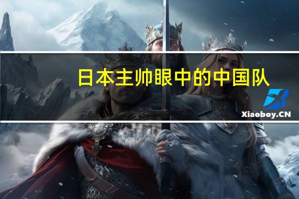 日本主帅眼中的中国队，从0比7到全新面貌