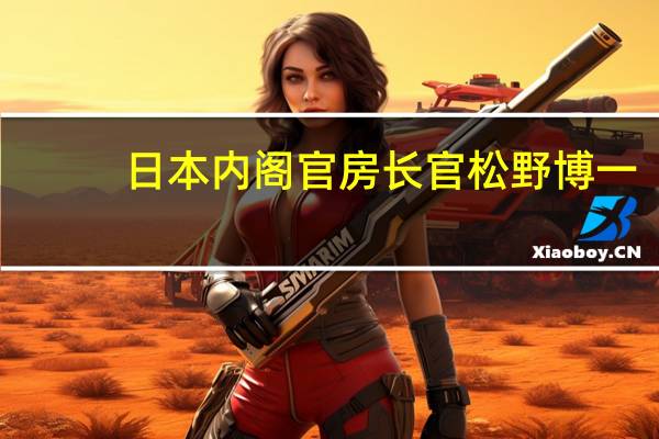 日本内阁官房长官松野博一：正急切关注国际能源价格呼吁石油生产国采取措施稳定市场