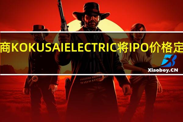 日本半导体制造设备供应商KOKUSAI ELECTRIC将IPO价格定在1840日元位于定价区间高端