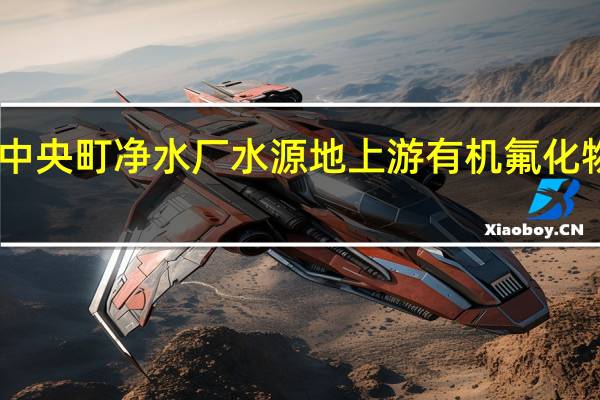 日本吉备中央町净水厂水源地上游有机氟化物浓度超标千倍