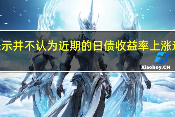 日本央行行长植田和男表示并不认为近期的日债收益率上涨过快也不考虑将其严格控制在0.5%至1%之间