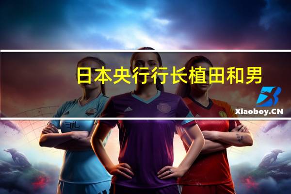 日本央行行长植田和男：中东冲突加剧了全球前景的高度不确定性