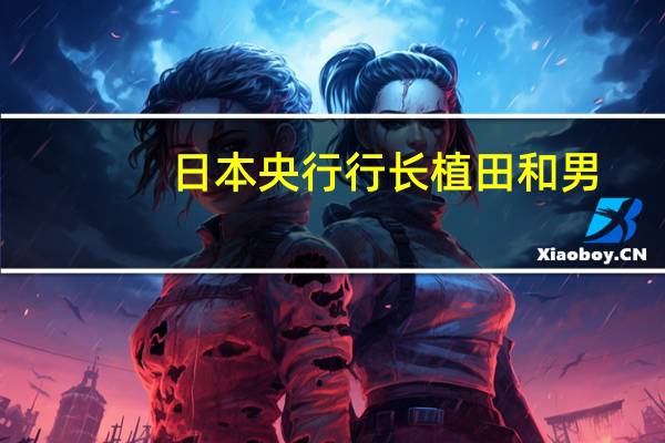 日本央行行长植田和男：我们已经将管理过早采取行动的风险放在首位对于这种风险管理我们的立场没有改变