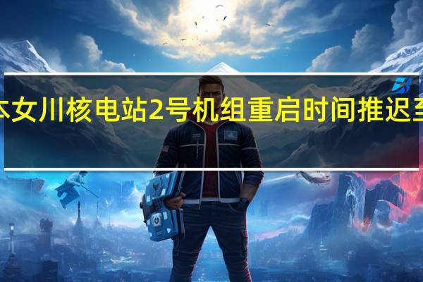 日本女川核电站2号机组重启时间推迟至明年5月