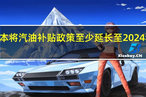 日本将汽油补贴政策至少延长至2024年3月末（日本政府一个财年的结束期）