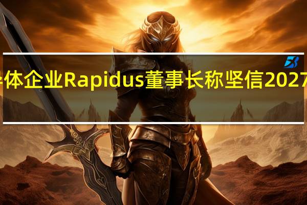 日本新半导体企业Rapidus董事长称坚信2027年可量产半导体