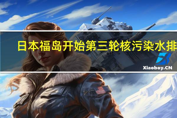 日本福岛开始第三轮核污染水排海：计划排放7800吨
