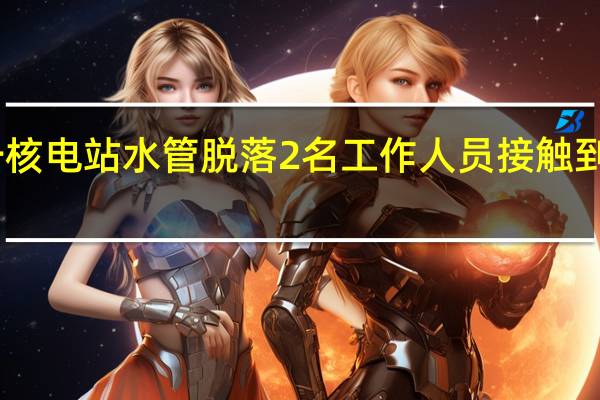 日本福岛第一核电站水管脱落2名工作人员接触到核污染水后被送医