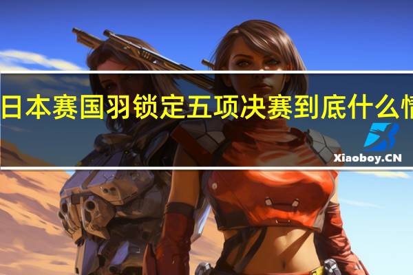 日本赛国羽锁定五项决赛 到底什么情况嘞