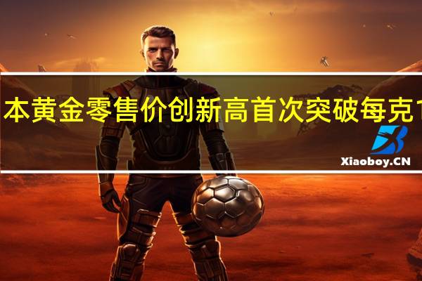 日本黄金零售价创新高 首次突破每克1万日元