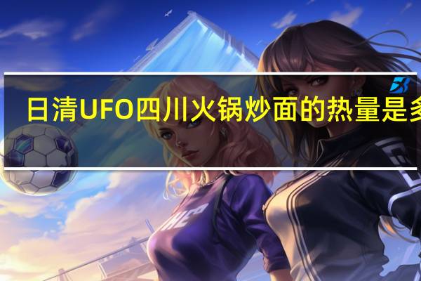 日清 UFO四川火锅炒面的热量是多少