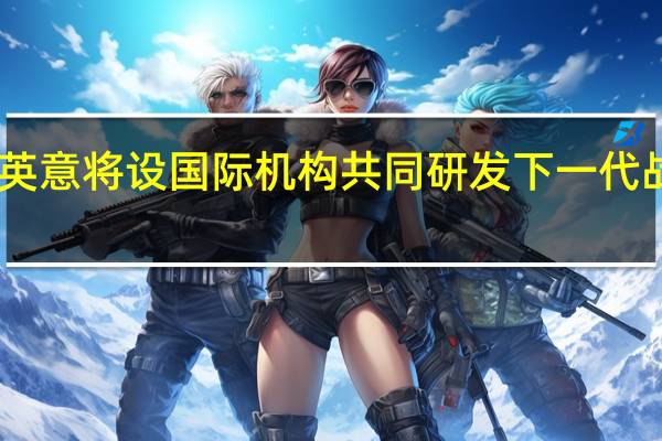 日英意将设国际机构共同研发下一代战机 日媒：预计最高负责人是日本人